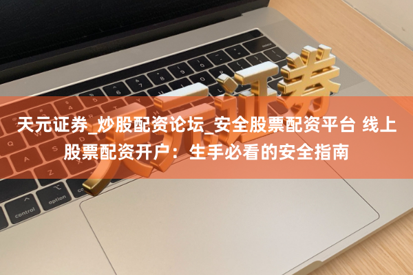 天元证券_炒股配资论坛_安全股票配资平台 线上股票配资开户：生手必看的安全指南