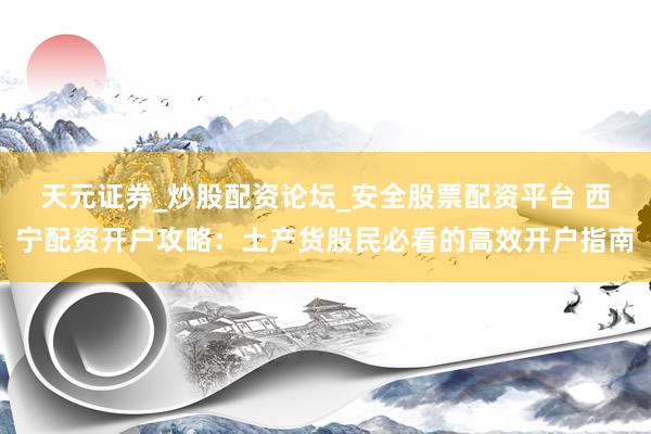 天元证券_炒股配资论坛_安全股票配资平台 西宁配资开户攻略：土产货股民必看的高效开户指南