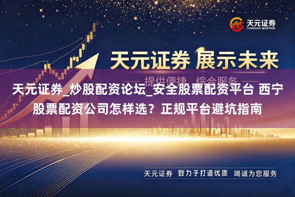 天元证券_炒股配资论坛_安全股票配资平台 西宁股票配资公司怎样选？正规平台避坑指南