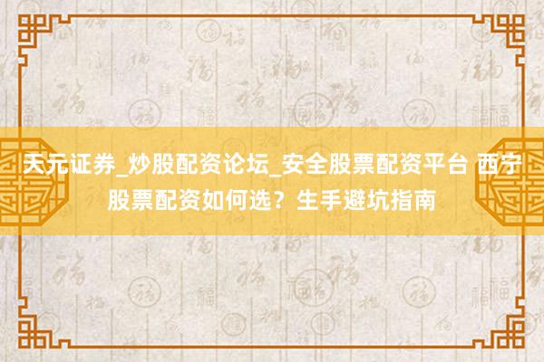 天元证券_炒股配资论坛_安全股票配资平台 西宁股票配资如何选？生手避坑指南