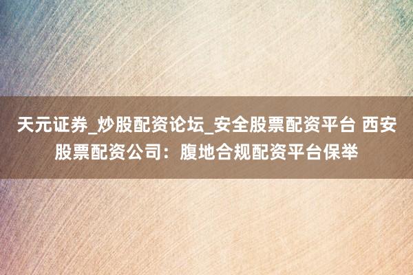 天元证券_炒股配资论坛_安全股票配资平台 西安股票配资公司：腹地合规配资平台保举