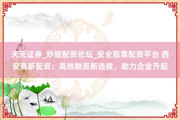 天元证券_炒股配资论坛_安全股票配资平台 西安高新配资：高效融资新选拔，助力企业升起