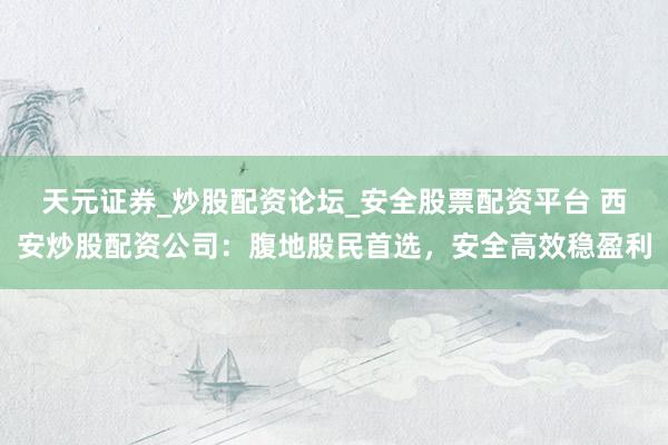 天元证券_炒股配资论坛_安全股票配资平台 西安炒股配资公司：腹地股民首选，安全高效稳盈利