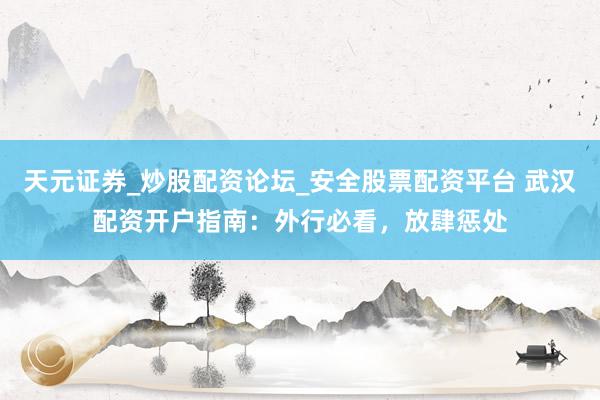 天元证券_炒股配资论坛_安全股票配资平台 武汉配资开户指南：外行必看，放肆惩处