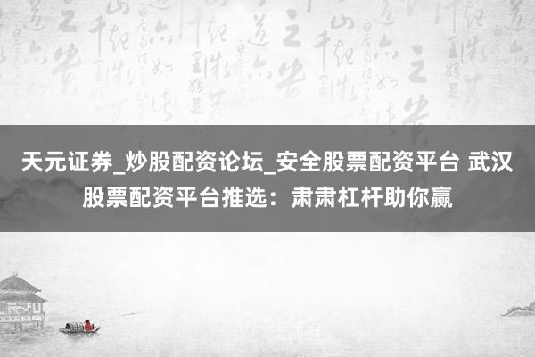 天元证券_炒股配资论坛_安全股票配资平台 武汉股票配资平台推选：肃肃杠杆助你赢