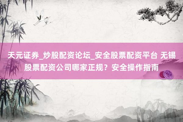 天元证券_炒股配资论坛_安全股票配资平台 无锡股票配资公司哪家正规？安全操作指南
