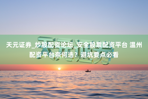 天元证券_炒股配资论坛_安全股票配资平台 温州配资平台奈何选？避坑要点必看