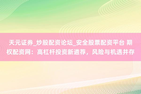 天元证券_炒股配资论坛_安全股票配资平台 期权配资网：高杠杆投资新遴荐，风险与机遇并存