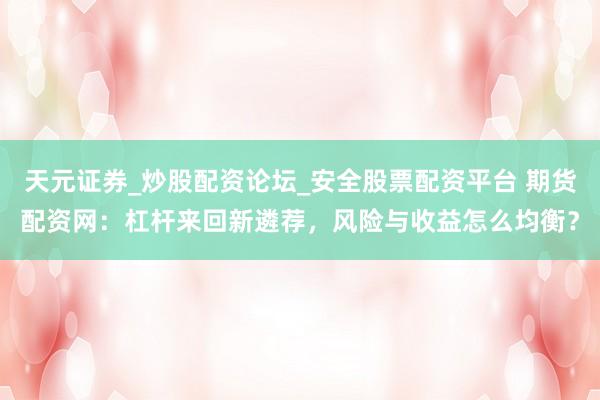 天元证券_炒股配资论坛_安全股票配资平台 期货配资网：杠杆来回新遴荐，风险与收益怎么均衡？
