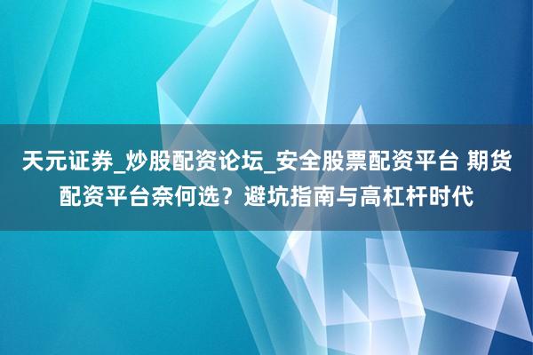 天元证券_炒股配资论坛_安全股票配资平台 期货配资平台奈何选？避坑指南与高杠杆时代
