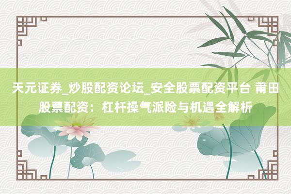 天元证券_炒股配资论坛_安全股票配资平台 莆田股票配资：杠杆操气派险与机遇全解析