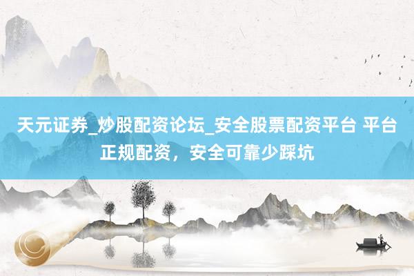 天元证券_炒股配资论坛_安全股票配资平台 平台正规配资，安全可靠少踩坑