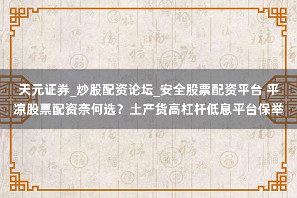 天元证券_炒股配资论坛_安全股票配资平台 平凉股票配资奈何选？土产货高杠杆低息平台保举