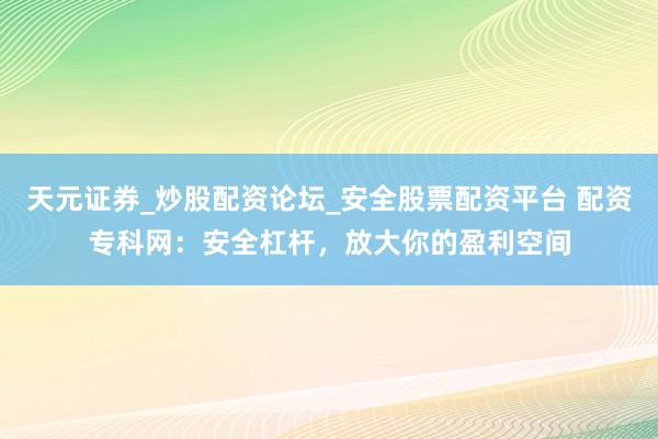 天元证券_炒股配资论坛_安全股票配资平台 配资专科网：安全杠杆，放大你的盈利空间