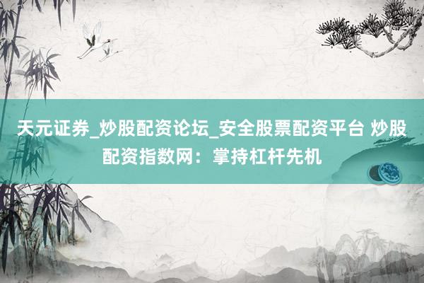 天元证券_炒股配资论坛_安全股票配资平台 炒股配资指数网：掌持杠杆先机
