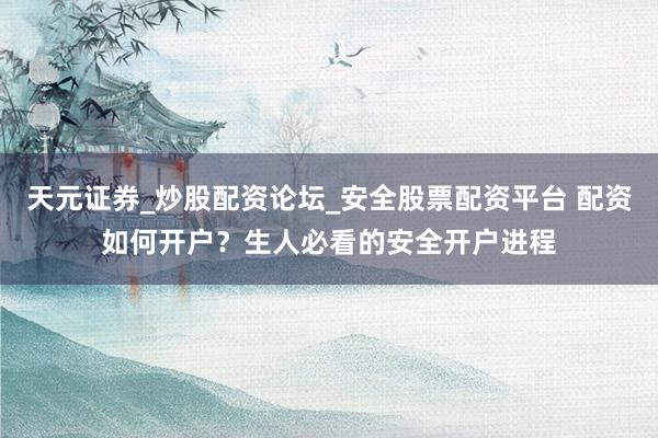 天元证券_炒股配资论坛_安全股票配资平台 配资如何开户？生人必看的安全开户进程