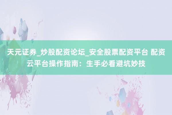 天元证券_炒股配资论坛_安全股票配资平台 配资云平台操作指南：生手必看避坑妙技