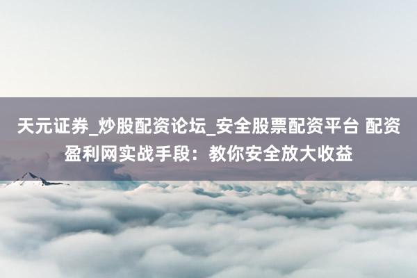 天元证券_炒股配资论坛_安全股票配资平台 配资盈利网实战手段:教你安全放大收益