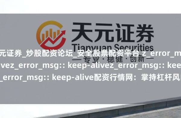 天元证券_炒股配资论坛_安全股票配资平台 z_error_msg:: keep-alivez_error_msg:: keep-alivez_error_msg:: keep-alivez_error_msg:: keep-alive配资行情网：掌持杠杆风向，先东说念主一步瞻念察股市先机