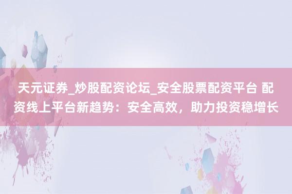 天元证券_炒股配资论坛_安全股票配资平台 配资线上平台新趋势：安全高效，助力投资稳增长