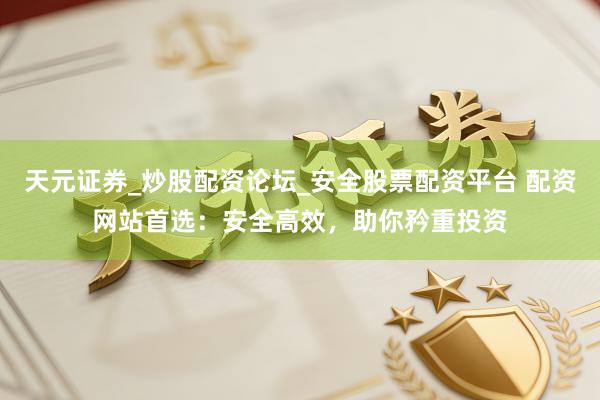 天元证券_炒股配资论坛_安全股票配资平台 配资网站首选：安全高效，助你矜重投资