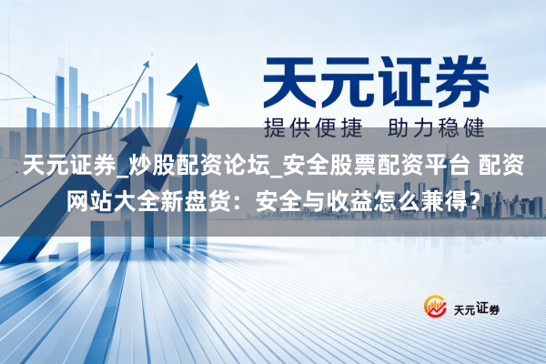天元证券_炒股配资论坛_安全股票配资平台 配资网站大全新盘货：安全与收益怎么兼得？