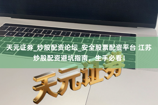 天元证券_炒股配资论坛_安全股票配资平台 江苏炒股配资避坑指南，生手必看！