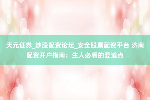 天元证券_炒股配资论坛_安全股票配资平台 济南配资开户指南：生人必看的要道点
