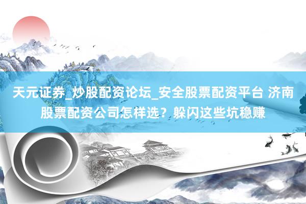 天元证券_炒股配资论坛_安全股票配资平台 济南股票配资公司怎样选？躲闪这些坑稳赚