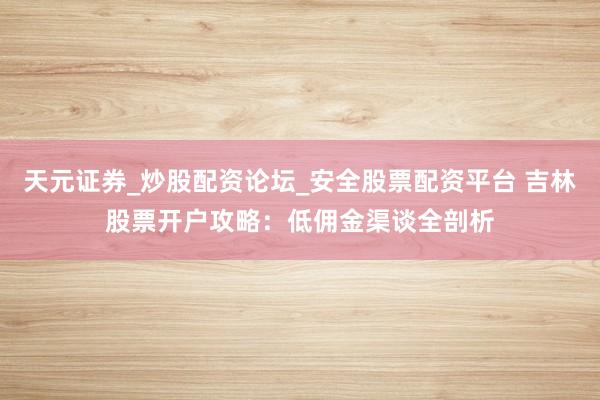 天元证券_炒股配资论坛_安全股票配资平台 吉林股票开户攻略：低佣金渠谈全剖析