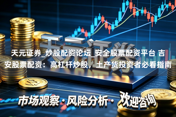 天元证券_炒股配资论坛_安全股票配资平台 吉安股票配资:高杠杆炒股,土产货投资者必看指南