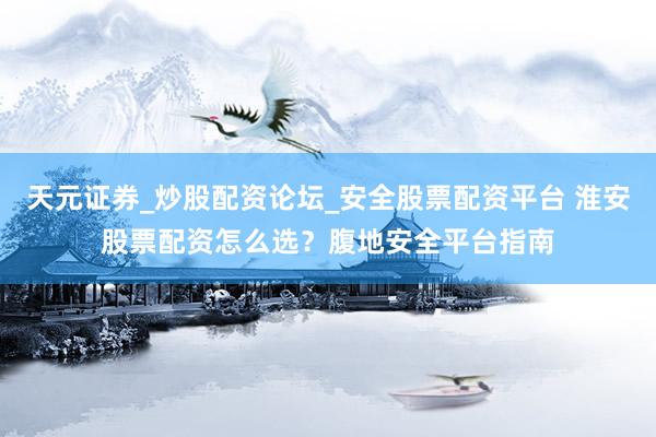 天元证券_炒股配资论坛_安全股票配资平台 淮安股票配资怎么选？腹地安全平台指南