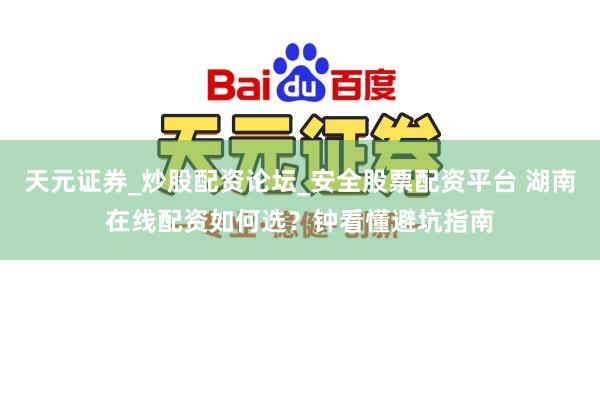 天元证券_炒股配资论坛_安全股票配资平台 湖南在线配资如何选？钟看懂避坑指南