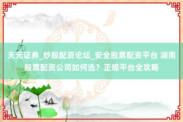 天元证券_炒股配资论坛_安全股票配资平台 湖南股票配资公司如何选？正规平台全攻略