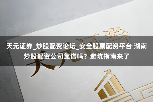 天元证券_炒股配资论坛_安全股票配资平台 湖南炒股配资公司靠谱吗？避坑指南来了