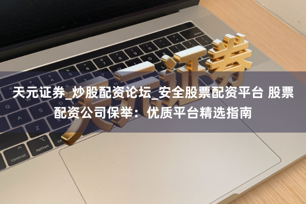 天元证券_炒股配资论坛_安全股票配资平台 股票配资公司保举:优质平台精选指南