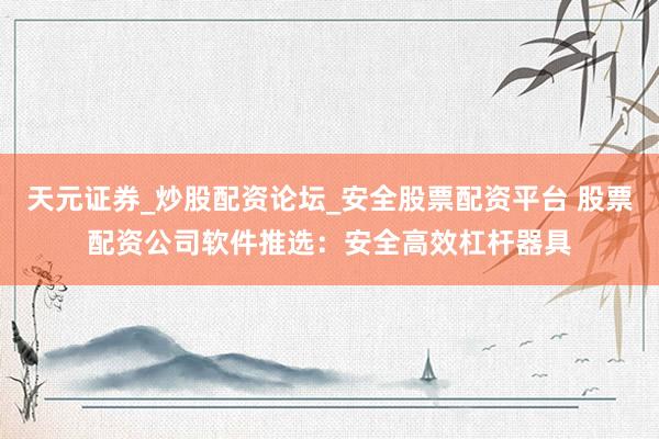 天元证券_炒股配资论坛_安全股票配资平台 股票配资公司软件推选：安全高效杠杆器具