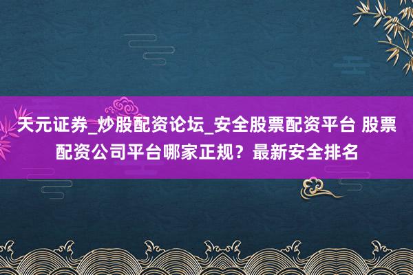 天元证券_炒股配资论坛_安全股票配资平台 股票配资公司平台哪家正规？最新安全排名