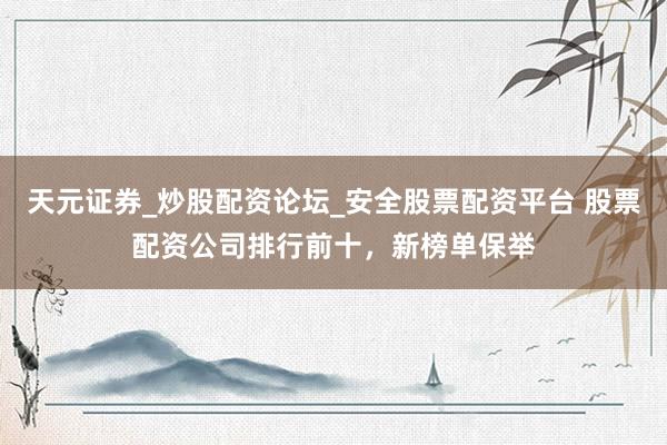 天元证券_炒股配资论坛_安全股票配资平台 股票配资公司排行前十，新榜单保举