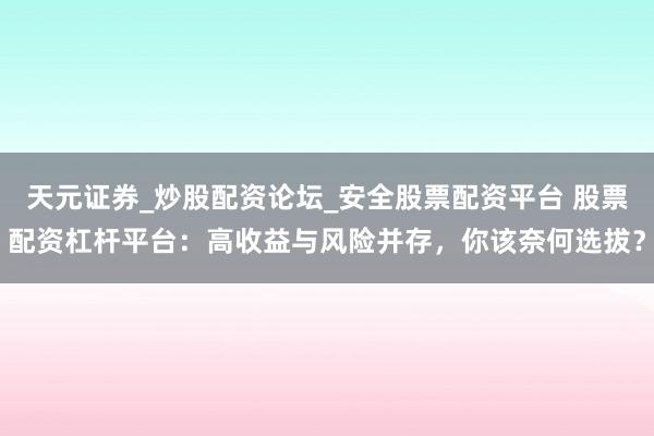 天元证券_炒股配资论坛_安全股票配资平台 股票配资杠杆平台：高收益与风险并存，你该奈何选拔？