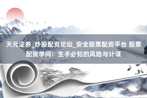 天元证券_炒股配资论坛_安全股票配资平台 股票配资学问：生手必知的风险与计谋