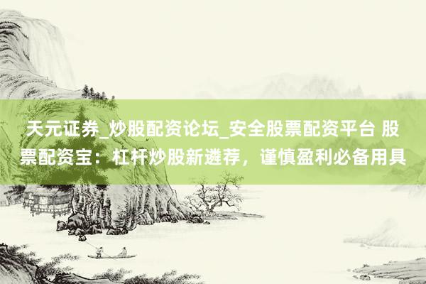 天元证券_炒股配资论坛_安全股票配资平台 股票配资宝：杠杆炒股新遴荐，谨慎盈利必备用具