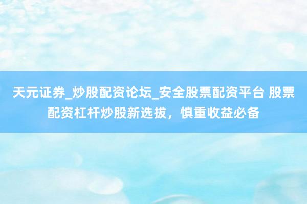 天元证券_炒股配资论坛_安全股票配资平台 股票配资杠杆炒股新选拔，慎重收益必备