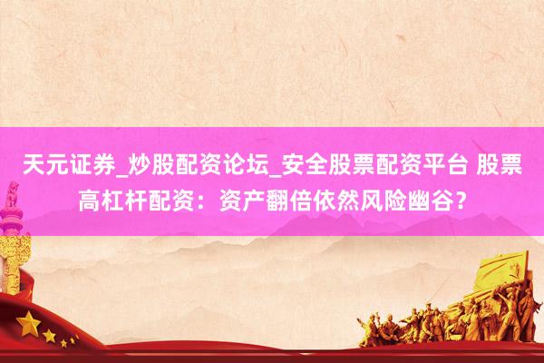 天元证券_炒股配资论坛_安全股票配资平台 股票高杠杆配资：资产翻倍依然风险幽谷？