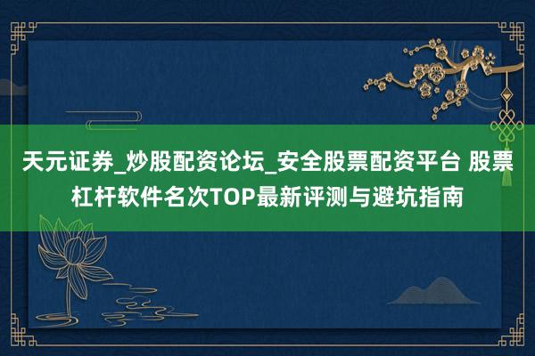 天元证券_炒股配资论坛_安全股票配资平台 股票杠杆软件名次TOP最新评测与避坑指南