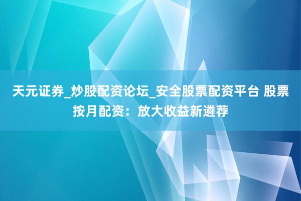 天元证券_炒股配资论坛_安全股票配资平台 股票按月配资：放大收益新遴荐