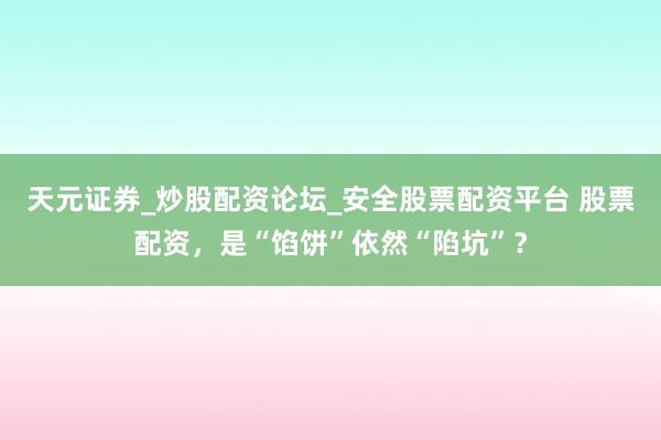天元证券_炒股配资论坛_安全股票配资平台 股票配资,是“馅饼”依然“陷坑”?