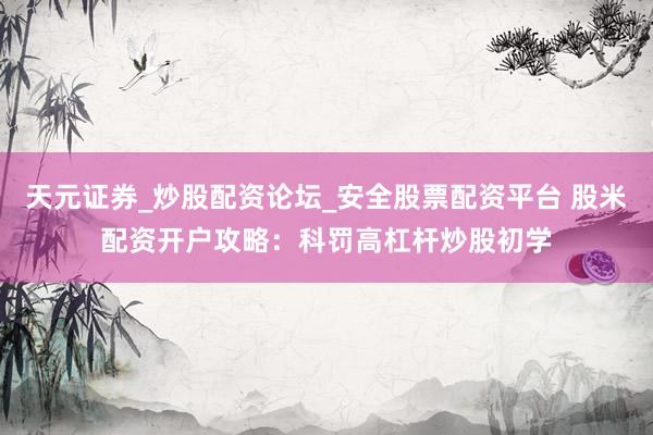 天元证券_炒股配资论坛_安全股票配资平台 股米配资开户攻略：科罚高杠杆炒股初学
