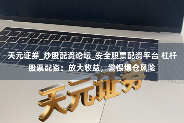 天元证券_炒股配资论坛_安全股票配资平台 杠杆股票配资：放大收益，警惕爆仓风险