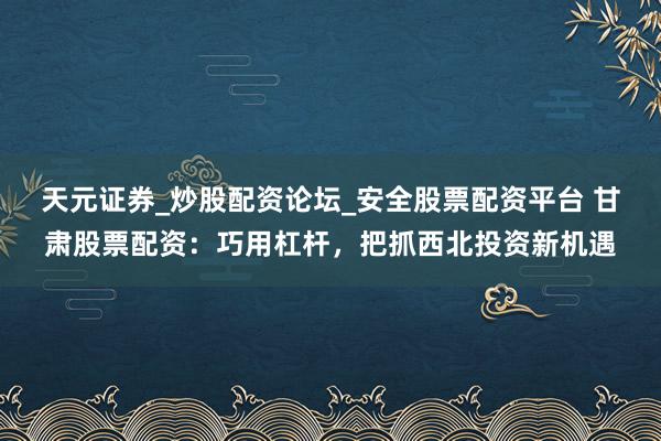 天元证券_炒股配资论坛_安全股票配资平台 甘肃股票配资：巧用杠杆，把抓西北投资新机遇